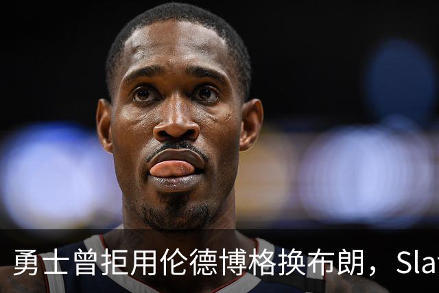勇士曾拒用伦德博格换布朗，Slater曝库里盼补强内线